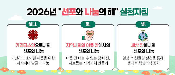 2026년 “선포와 나눔의 해” 실천지침 하나. 카리타스인으로서의 선포와 나눔- 가난하고 소외된 이웃을 위한 사각지대 발굴과 나눔 실천 둘. 지역사회와 이웃 안에서의 선포와 나눔- 이웃 간 나눌 수 있는 장 마련, 서로돕는 지역사회 만들기 셋. 세상 안에서의 선포와 나눔- 일상 속 친환경 실천을 통해 생태적 책임의식 강화